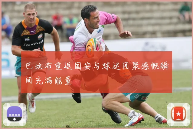巴坎布重返国安与球迷团聚感慨瞬间充满能量