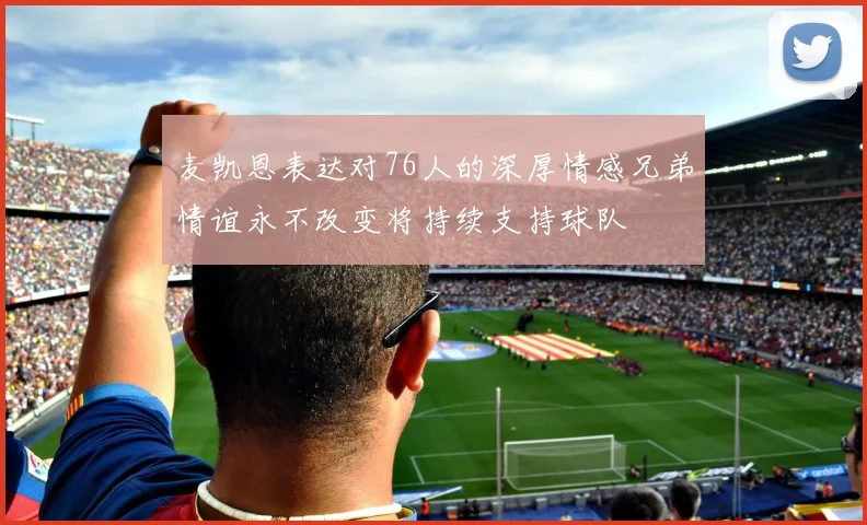 麦凯恩表达对76人的深厚情感兄弟情谊永不改变将持续支持球队