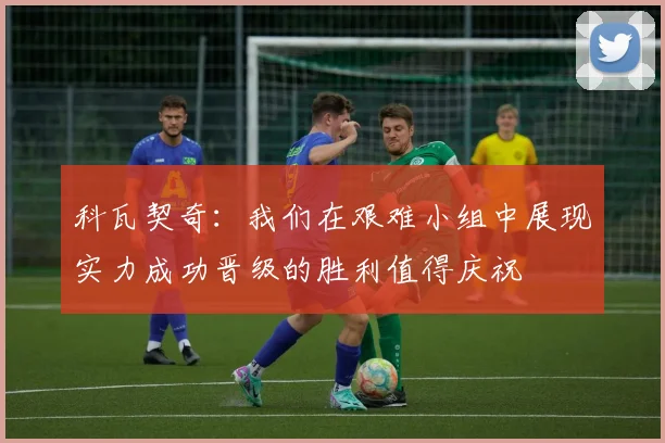 科瓦契奇：我们在艰难小组中展现实力成功晋级的胜利值得庆祝