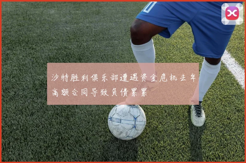 沙特胜利俱乐部遭遇资金危机去年高额合同导致负债累累