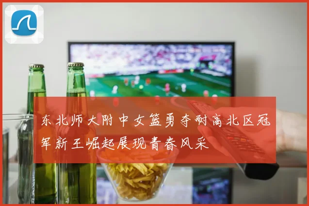东北师大附中女篮勇夺耐高北区冠军新王崛起展现青春风采