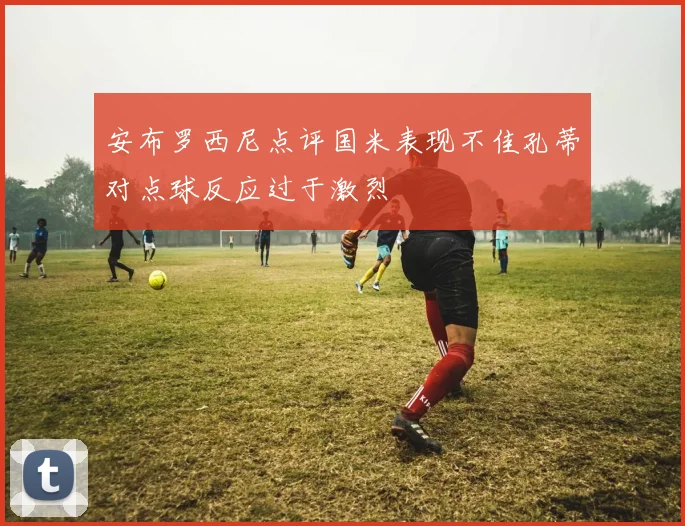 安布罗西尼点评国米表现不佳孔蒂对点球反应过于激烈