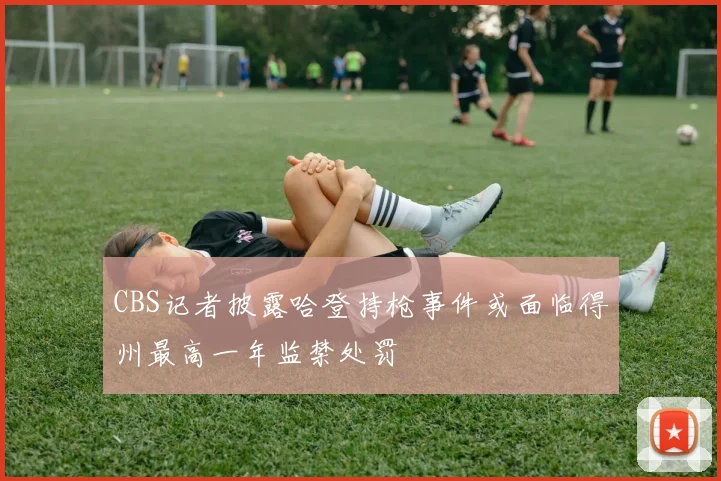 CBS记者披露哈登持枪事件或面临得州最高一年监禁处罚