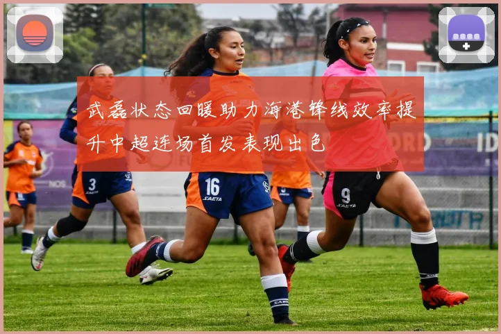 武磊状态回暖助力海港锋线效率提升中超连场首发表现出色