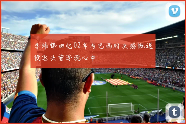 李玮锋回忆02年与巴西对决感慨退役念头曾浮现心中