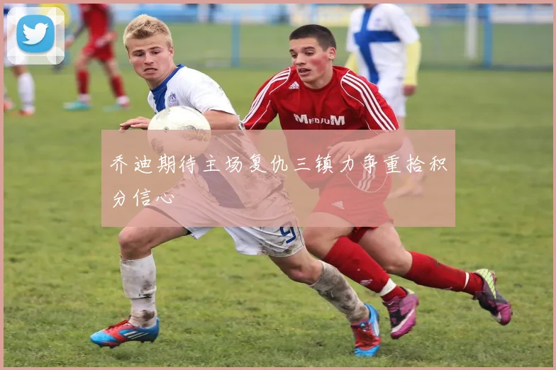 乔迪期待主场复仇三镇力争重拾积分信心