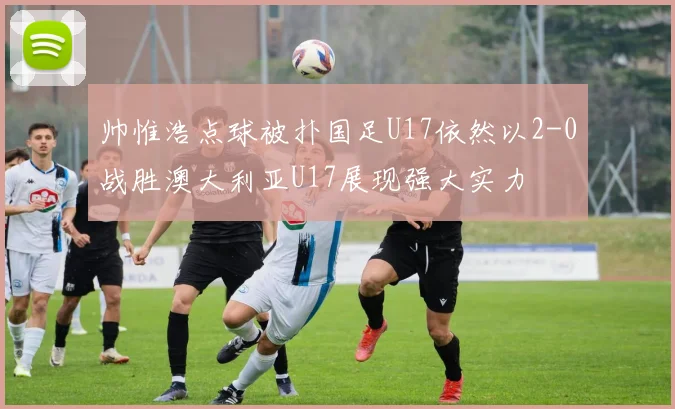 帅惟浩点球被扑国足U17依然以2-0战胜澳大利亚U17展现强大实力