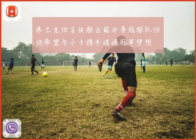 弗兰克坦言快船当前非争冠球队但仍希望与小卡携手追逐冠军梦想