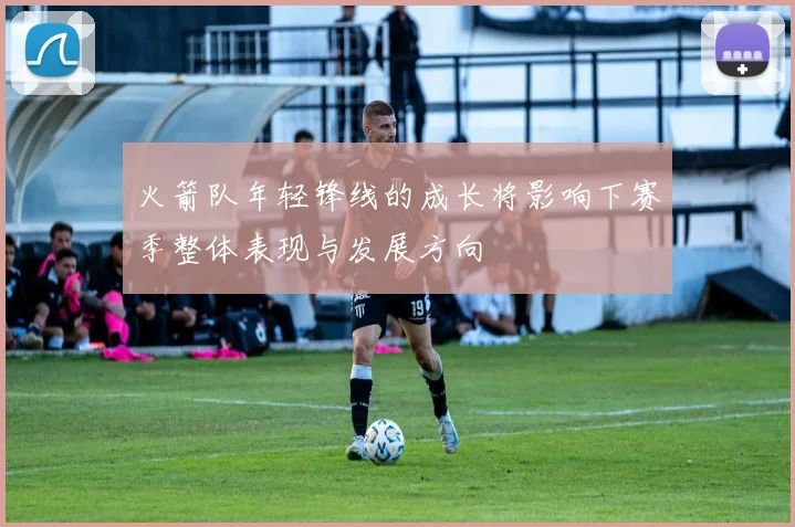火箭队年轻锋线的成长将影响下赛季整体表现与发展方向