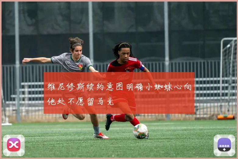 维尼修斯续约意图明确小蜘蛛心向他处不愿留马竞