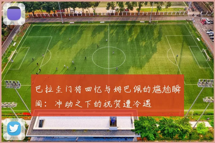 巴拉圭门将回忆与姆巴佩的尴尬瞬间：冲动之下的祝贺遭冷遇