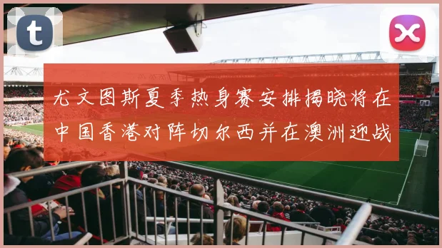 尤文图斯夏季热身赛安排揭晓将在中国香港对阵切尔西并在澳洲迎战国米