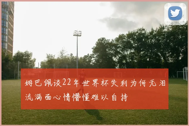 姆巴佩谈22年世界杯失利为何无泪流满面心情懵懂难以自持