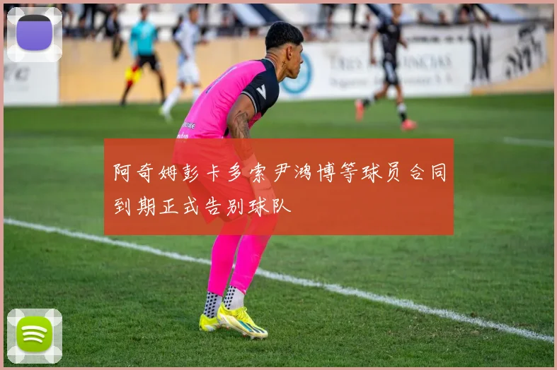 阿奇姆彭卡多索尹鸿博等球员合同到期正式告别球队
