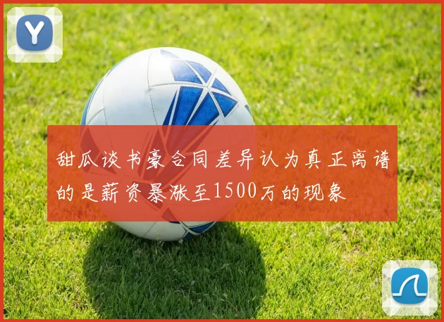 甜瓜谈书豪合同差异认为真正离谱的是薪资暴涨至1500万的现象