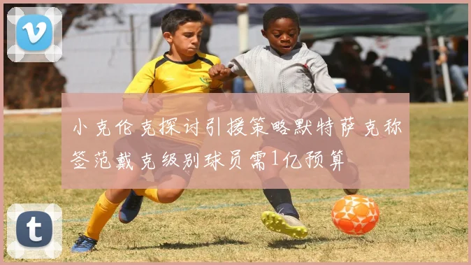 小克伦克探讨引援策略默特萨克称签范戴克级别球员需1亿预算