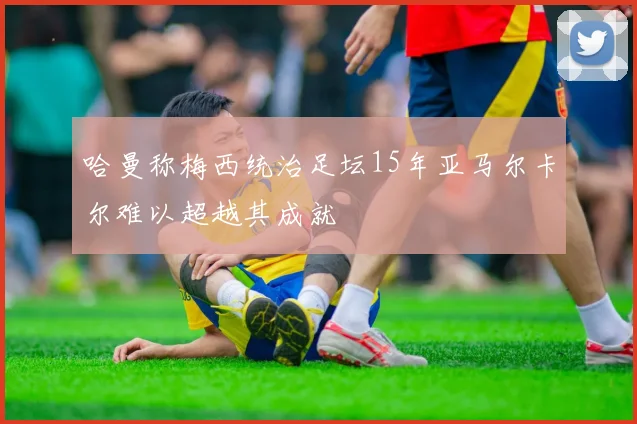 哈曼称梅西统治足坛15年亚马尔卡尔难以超越其成就