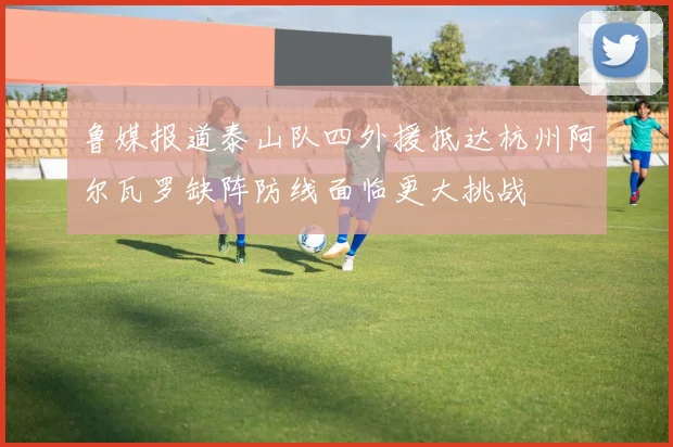 鲁媒报道泰山队四外援抵达杭州阿尔瓦罗缺阵防线面临更大挑战