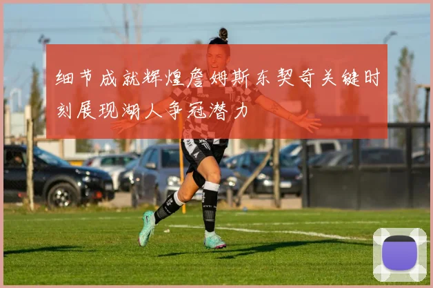 细节成就辉煌詹姆斯东契奇关键时刻展现湖人争冠潜力